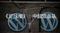 《足球报》：中超预备队联赛将取消 U23打中乙