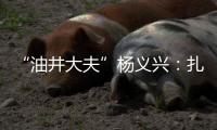 “油井大夫”杨义兴：扎根荒原26年，坚守油气生产最前沿