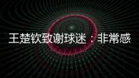 王楚钦致谢球迷：非常感谢大家的辛苦付出�
	，这次表现没让你们失望