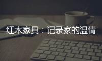 红木家具：记录家的温情 见证光阴的故事