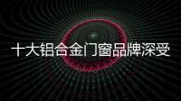十大铝合金门窗品牌深受消费者的喜爱