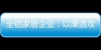 全铝家居企业
：以渠道攻市场 需权衡战略布局