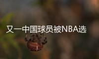 又一中国球员被NBA选中�！他才21岁啊	，未来能和杨瀚森携手吗？