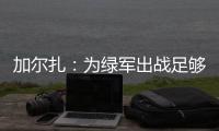 加尔扎
：为绿军出战足够吸引我，管理层和教练组都相信我