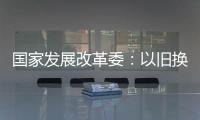 国家发展改革委：以旧换新补贴的家电产品增至12类