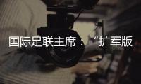 国际足联主席
：“扩军版”世俱杯成功了