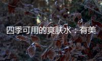 四季可用的爽肤水：有美白补水提亮肤色
，让皮肤瞬间水当当