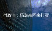 付政浩：杨瀚森回来打亚洲杯益处多多 他需尽快成为男篮旗帜人物