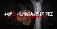 中超：杭州绿城教练冈田续约 自责成绩差请狠狠骂我