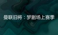 曼联旧将：梦剧场上赛季变成了噩梦剧场，今夏至少得买四个人