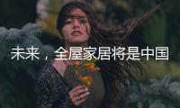 未来
，全屋家居将是中国消费市场的主流