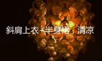 斜肩上衣+半身裙
，清凉松弛显气质�
！