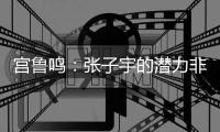 宫鲁鸣�：张子宇的潜力非常大
，我们希望她在正确的道路上慢慢走