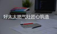 好太太燃气灶匠心筑造 引领灶具品质升级