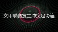 女甲联赛发生冲突足协连开7张罚单！处罚双方球队球员官员