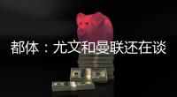 都体	：尤文和曼联还在谈，桑乔接受了年薪500万欧的4年合同