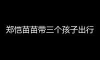 郑恺苗苗带三个孩子出行
，一家五口首次同框
