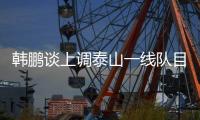 韩鹏谈上调泰山一线队目标：搞好训练，尽最大可能去帮助球队