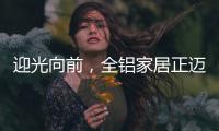 迎光向前	，全铝家居正迈向高质量发展的新阶段