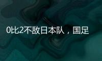 0比2不敌日本队，国足东亚杯遭遇两连败