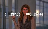 《北青报》：中超或4月下旬至11月中旬进行