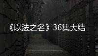 《以法之名》36集大结局：秦峰牺牲，万海被害，洪亮被停职调查