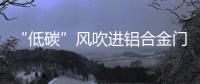 “低碳”风吹进铝合金门窗企业助力企业生根、萌芽