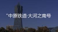 “中原铁道·大河之南号”旅游列车下月中旬上线运营