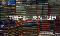 “中国天眼”成为“世界巨眼”：正式向全世界开放