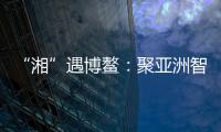 “湘”遇博鳌：聚亚洲智慧 觅发展机遇