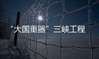 “大国重器”三峡工程 水利水电科技新高度