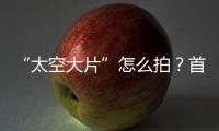 “太空大片”怎么拍？首次太空新闻摄影技艺运用研讨会举办