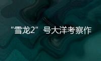 “雪龙2”号大洋考察作业完成，获取丰富海洋生物�、水体等样品