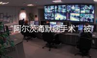 “阿尔茨海默病手术”被叫停 已在上百家医院开展 业内
：上得太快了