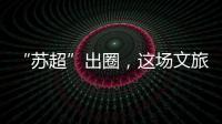 “苏超”出圈�，这场文旅加时赛踢得漂亮