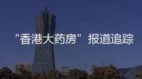 “香港大药房”报道追踪：生产企业被立案调查