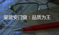 玺居安门窗：品质为王 匠心铸就品牌无限可能