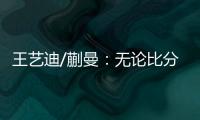 王艺迪/蒯曼�：无论比分如何我们保持沟通，赢下的每场都非常艰难
