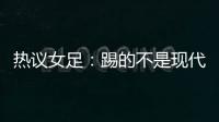 热议女足	�：踢的不是现代足球，女足舆论环境好