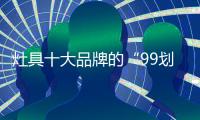 灶具十大品牌的“99划算节” ，已经“万事俱备 只欠东风”