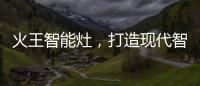 火王智能灶，打造现代智能厨房全新机遇