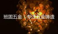 班固五金：专注五金铸造
，做细分市场隐形冠军