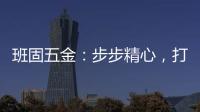 班固五金：步步精心
，打造产品零缺陷高端品牌