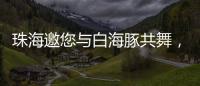 珠海邀您与白海豚共舞，共赴十五运会精彩之约