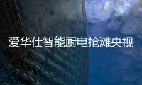 爱华仕智能厨电抢滩央视，重磅出击