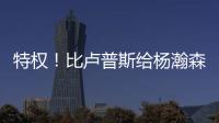 特权
！比卢普斯给杨瀚森开小灶	，真把他当约基奇，待遇不比姚明差