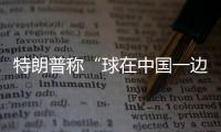特朗普称“球在中国一边”，外交部阐明中方立场