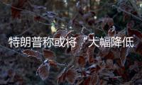 特朗普称或将“大幅降低”对华关税，外交部
：打，奉陪到底；谈，大门敞开