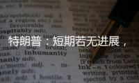 特朗普：短期若无进展，美将放弃