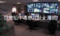 甘肃铅中毒患儿赴上海就医
，医生初判：排出要20
